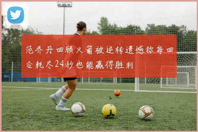 范乔丹回顾火箭被逆转遗憾称每回合耗尽24秒也能赢得胜利