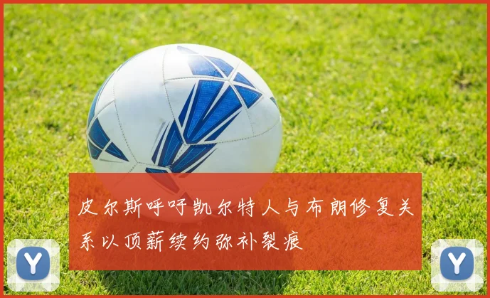 皮尔斯呼吁凯尔特人与布朗修复关系以顶薪续约弥补裂痕