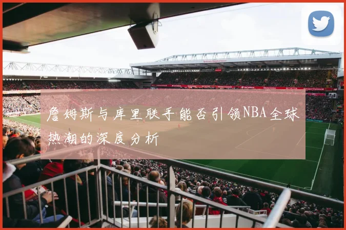 詹姆斯与库里联手能否引领NBA全球热潮的深度分析