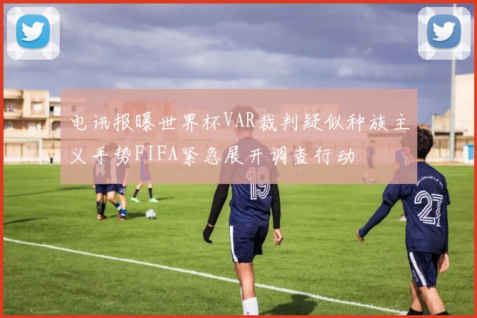 电讯报曝世界杯VAR裁判疑似种族主义手势FIFA紧急展开调查行动