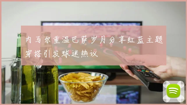 内马尔重温巴萨岁月分享红蓝主题穿搭引发球迷热议