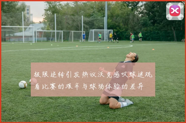 极限逆转引发热议沃克感叹球迷观看比赛的艰辛与球场体验的差异