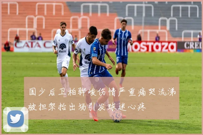 国少后卫柏骅峻伤情严重痛哭流涕被担架抬出场引发球迷心疼