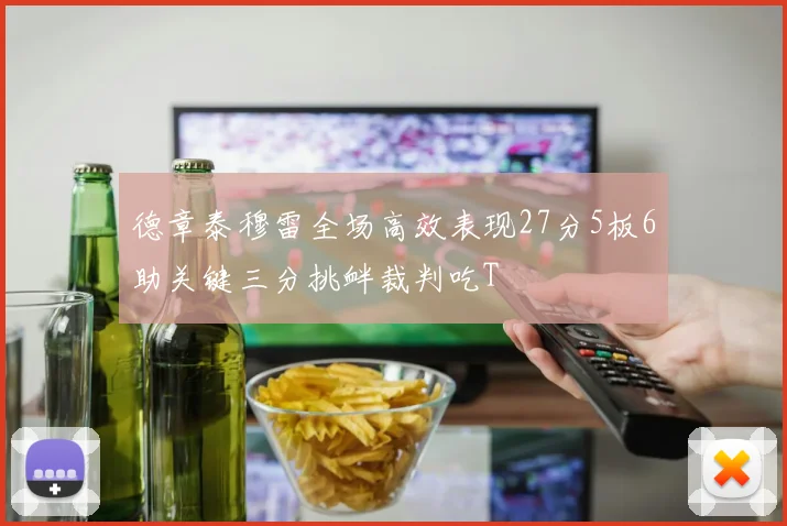 德章泰穆雷全场高效表现27分5板6助关键三分挑衅裁判吃T