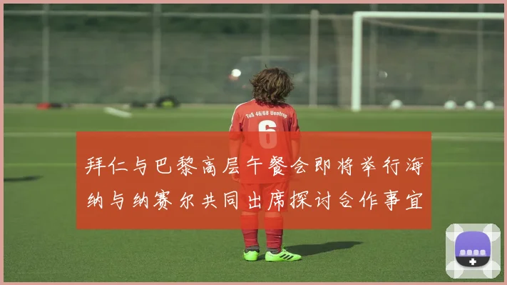 拜仁与巴黎高层午餐会即将举行海纳与纳赛尔共同出席探讨合作事宜