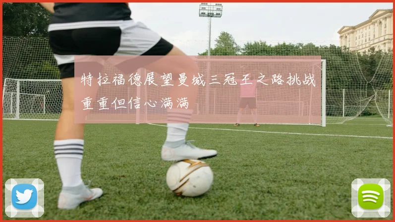 特拉福德展望曼城三冠王之路挑战重重但信心满满