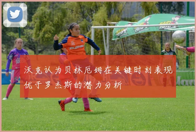 沃克认为贝林厄姆在关键时刻表现优于罗杰斯的潜力分析