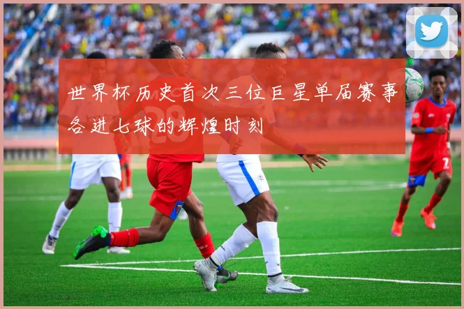 世界杯历史首次三位巨星单届赛事各进七球的辉煌时刻