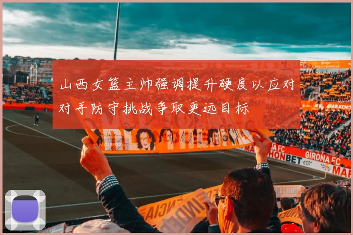 山西女篮主帅强调提升硬度以应对对手防守挑战争取更远目标