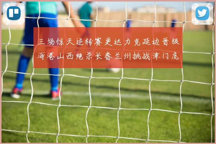三场惊天逆转赛更达力克延边晋级海港山西绝杀长春兰州挑战津门虎