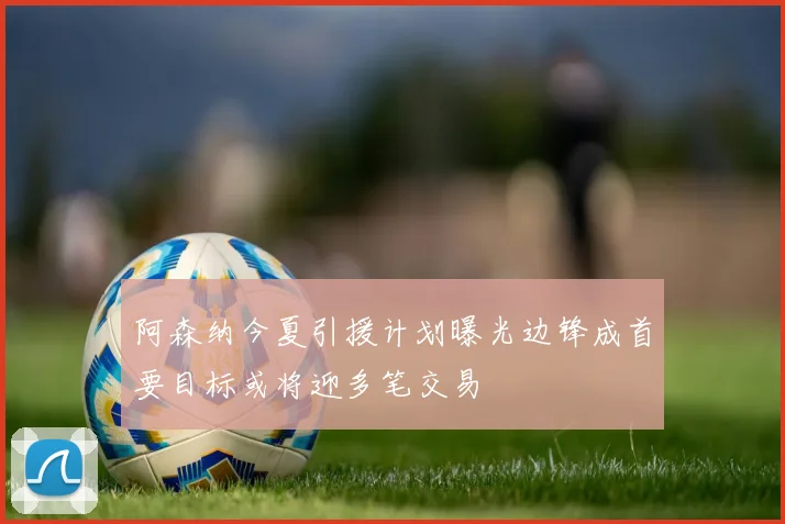 阿森纳今夏引援计划曝光边锋成首要目标或将迎多笔交易