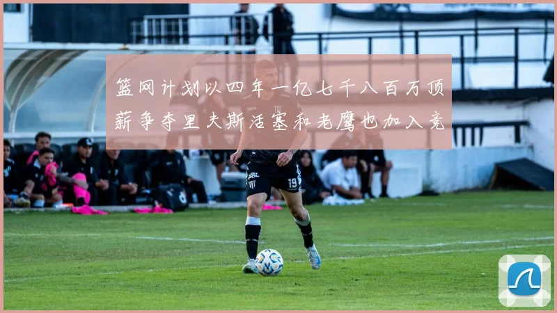 篮网计划以四年一亿七千八百万顶薪争夺里夫斯活塞和老鹰也加入竞标行列