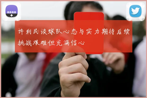 许利民谈球队心态与实力期待后续挑战艰难但充满信心