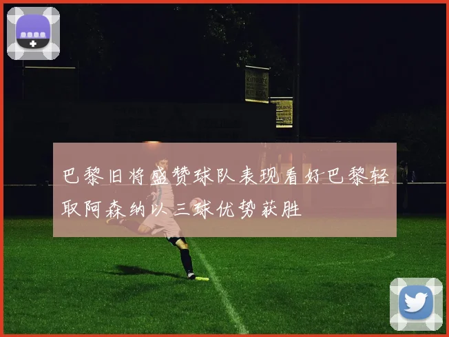 巴黎旧将盛赞球队表现看好巴黎轻取阿森纳以三球优势获胜