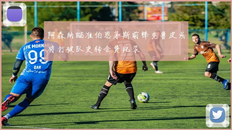 阿森纳瞄准伯恩茅斯前锋克鲁皮或将打破队史转会费纪录