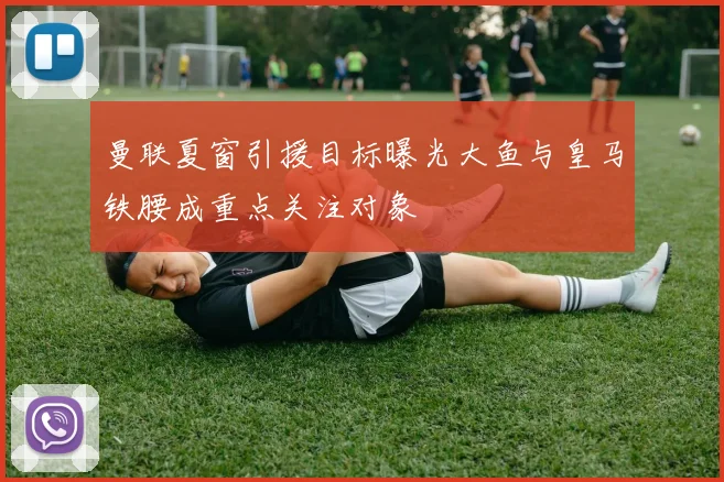 曼联夏窗引援目标曝光大鱼与皇马铁腰成重点关注对象