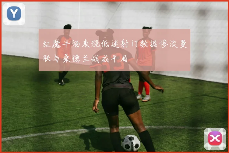红魔半场表现低迷射门数据惨淡曼联与桑德兰战成平局