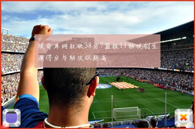埃奇库姆狂砍38分7篮板11助攻创生涯得分与助攻双新高