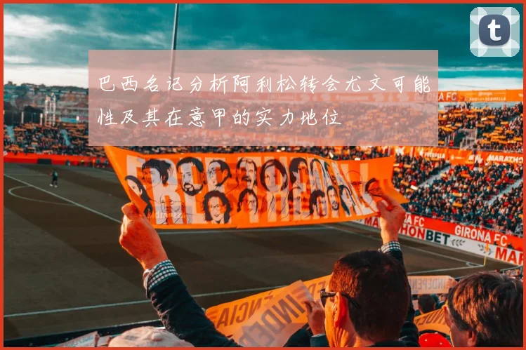 巴西名记分析阿利松转会尤文可能性及其在意甲的实力地位