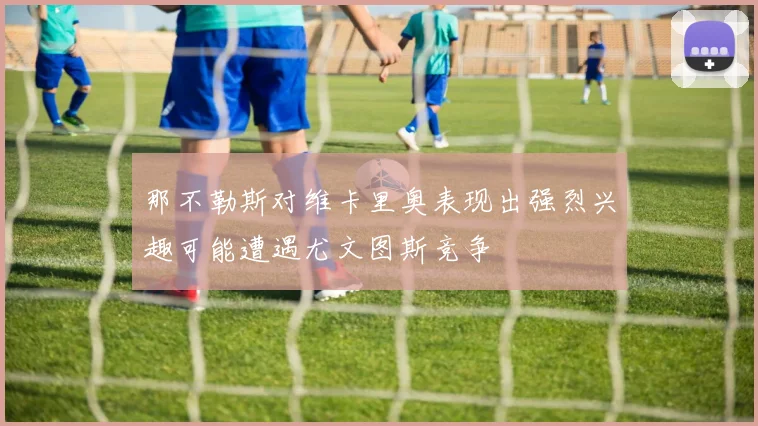 那不勒斯对维卡里奥表现出强烈兴趣可能遭遇尤文图斯竞争