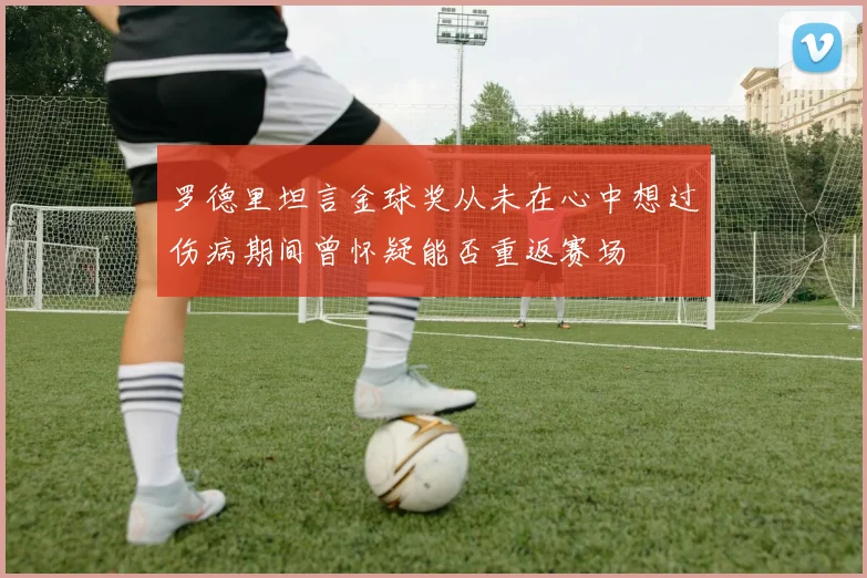 罗德里坦言金球奖从未在心中想过伤病期间曾怀疑能否重返赛场